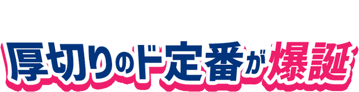 食感も味わいもさらにスケールアップ！厚切りのド定番が爆誕