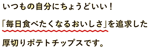 いつもの自分にちょうどいい！「毎日食べたくなるおしいさ」を追求した厚切りポテトチップスです。