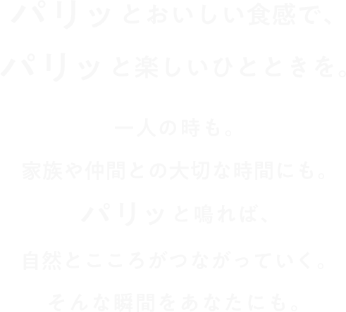 パリッとおいしい食感で、パリッと楽しいひとときを。一人の時も。家族や仲間との大切な時間にも。パリッと鳴れば、自然とこころがつながっていく。そんな瞬間をあなたにも。