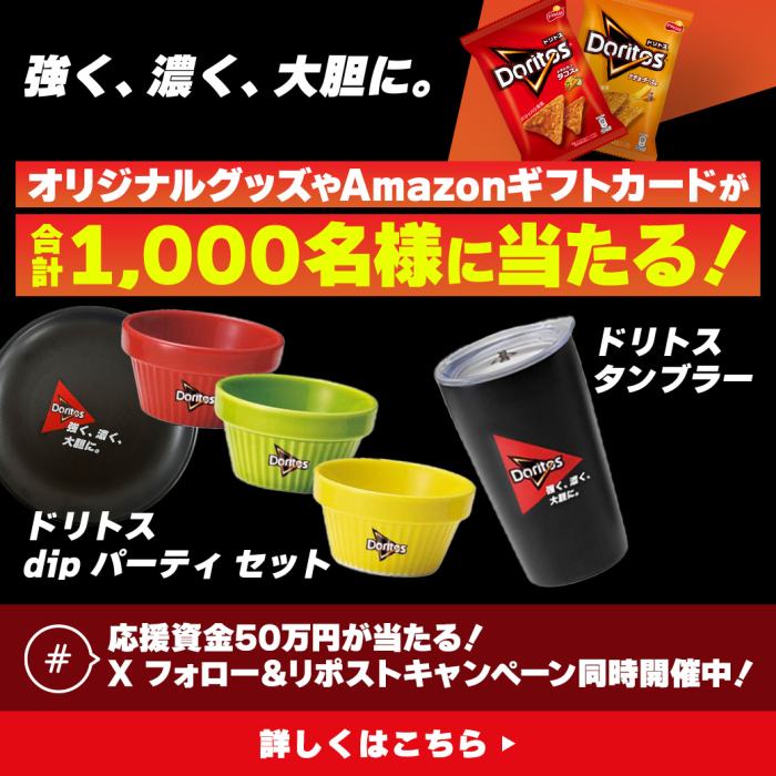 強く、濃く、大胆に。オリジナルグッズやAmazonギフトカードが合計1,000名様に当たる！ドリトスでディップパーティセット　ドリトスタンブラー　応募資金50万円が当たる！Xフォロー＆リポストキャンペーン同時開催中！詳しくはこちら