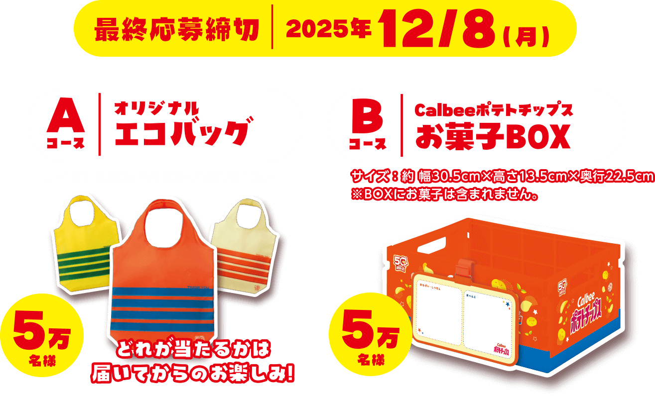 最終応募締切 2025年12月8日月曜日 Aコース オリジナルエコバッグ サイズ：約幅35 × 高さ34 × 奥行き10cm 5万名様 どれが当たるかは届いてからのお楽しみ！ Bコース カルビーポテトチップスお菓子BOX サイズ：約幅30.5cm × 高さ13.5cm × 奥行き22.5cm※BOXにお菓子は含まれません。 5万名様