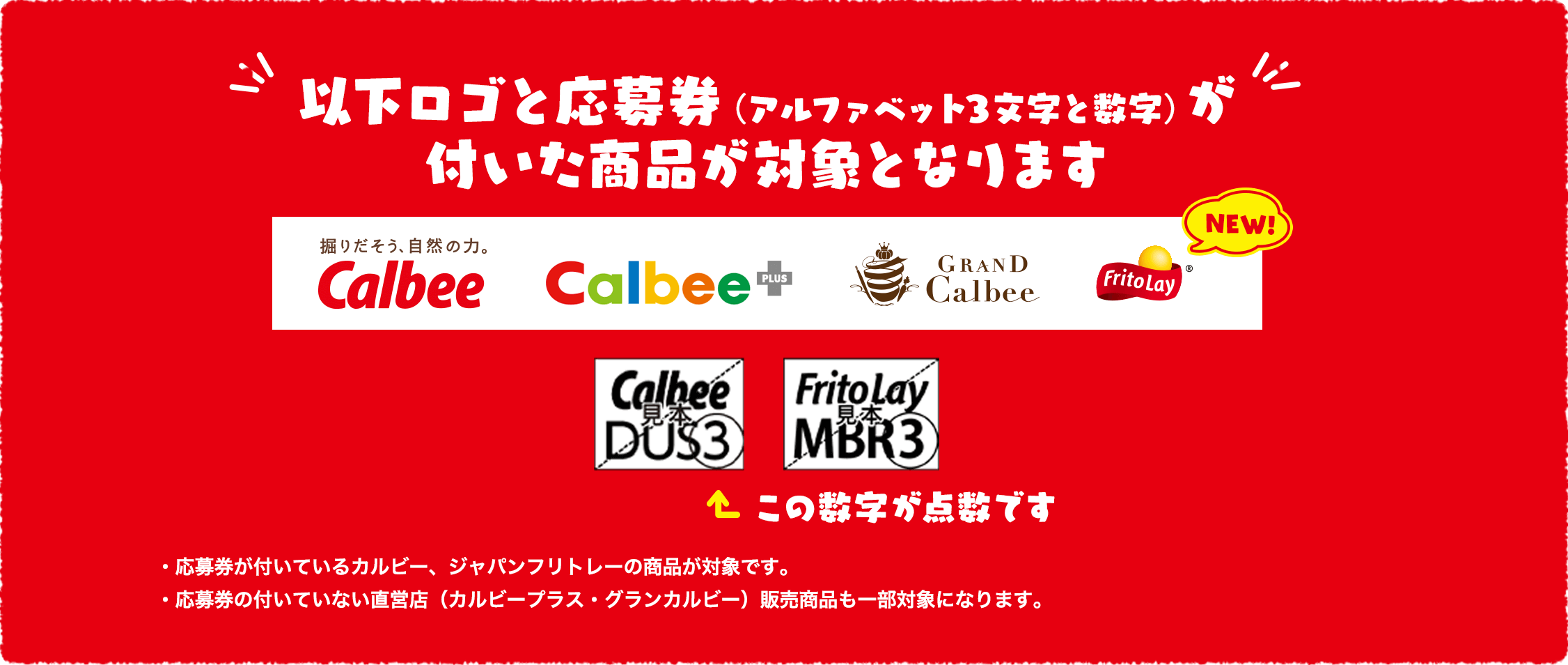 以下ロゴと応募券（アルファベット3文字と数字）が付いた商品が対象となります。・応募券が付いている、カルビー、ジャパンフリトレーの商品・応募券の付いていない直営店（カルビープラス・グランカルビー）販売商品も一部対象になります。