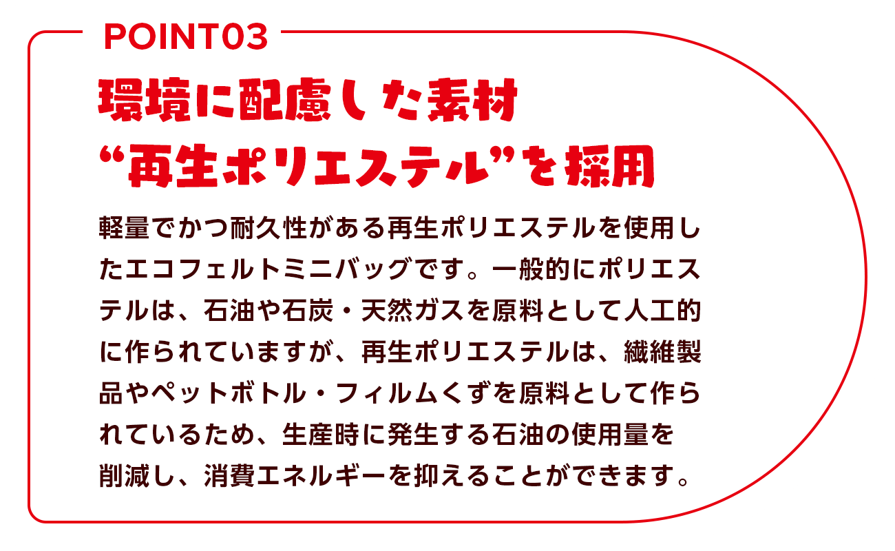 環境に配慮した素材”再生ポリエステル”を採用 軽量でかつ耐久性がある再生ポリエステルを使用したエコフェルトミニバッグです。一般的にポリエステルは、石油や石炭・天然ガスを原料として人工的に作られていますが、再生ポリエステルは、繊維製品やペットボトル。フォルムくずを原料として作られているため、生産時に発生する石油の使用量を削減し、消費エネルギーを抑えることができます。