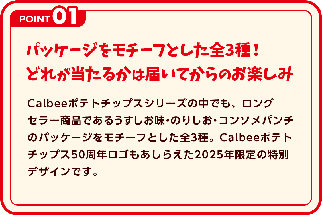 POINT1 パッケージをモチーフとした全3種！どれが当たるかは届いてからのお楽しみ カルビーポテトチップスシリーズの中でも、ロングセラー商品であるうすしお味・のりしお・コンソメパンチのパッケージをモチーフとした全3種。カルビーポテトチップス50周年ロゴもあしらえた2025年限定の特別デザインです。