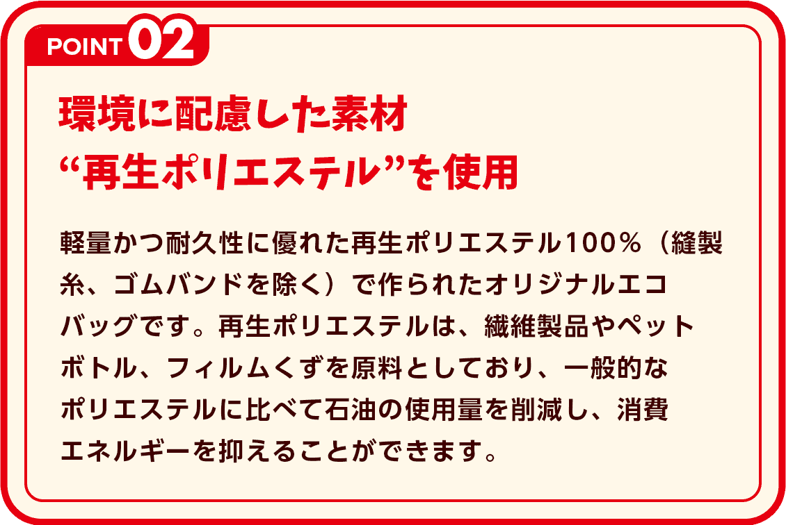 POINT2 環境に配慮した素材”再生ポリエステル”を使用 軽量かつ耐久性に優れた再生ポリエステル100％（縫製糸、ゴムバンドを除く）で作られたオリジナルエコバッグです。再生ポリエステルは、繊維製品やペットボトル、フィルムくずを原料としており、一般的なポリエステルに比べて石油の使用量を削減し、消費エネルギーを抑えることができます。