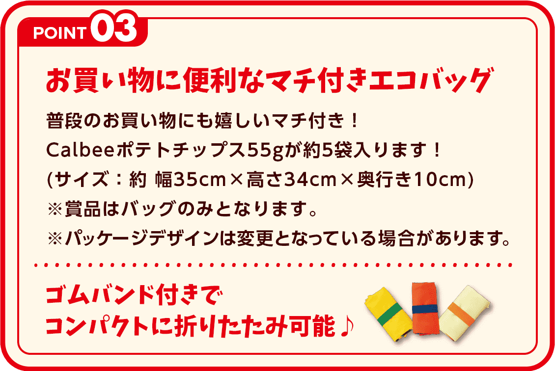 POINT3 お買い物に便利なマチ付きエコバッグ 普段のお買い物にも嬉しいマチ付き！カルビーポテトチップス55gが約5袋はいります！(サイズ：約 幅35cm × 高さ34cm × 奥行き10cm)※賞品はバッグのみとなります。※パッケージデザインは変更となっている場合があります。ゴムバンド付きでコンパクトに折りたたみ可能♪