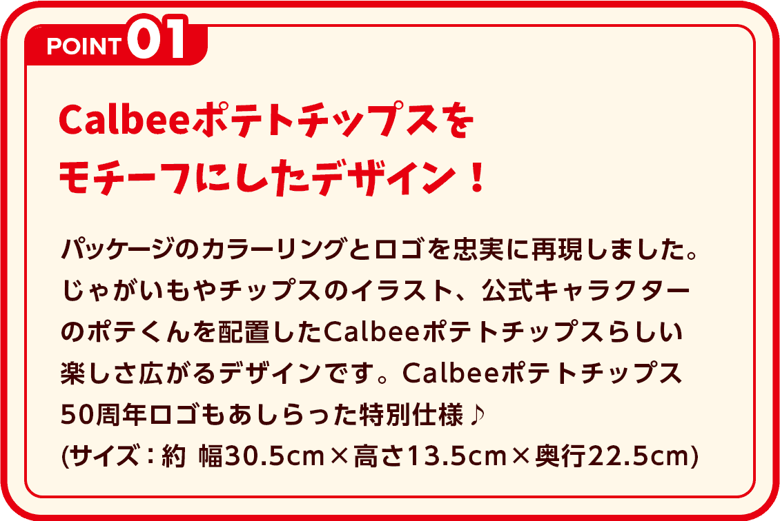 POINT1 カルビーポテトチップスをモチーフにしたデザイン！ パッケージのカラーリングとロゴを忠実に再現しました。じゃがいもやチップスのイラスト、公式キャラクターのポテくんを配置したカルビーポテトチップスらしい楽しさ広がるデザインです。カルビーポテトチップス50周年ロゴもあしらった特別仕様♪(サイズ：約 幅30.5cm × 高さ13.5cm × 奥行22.5cm)