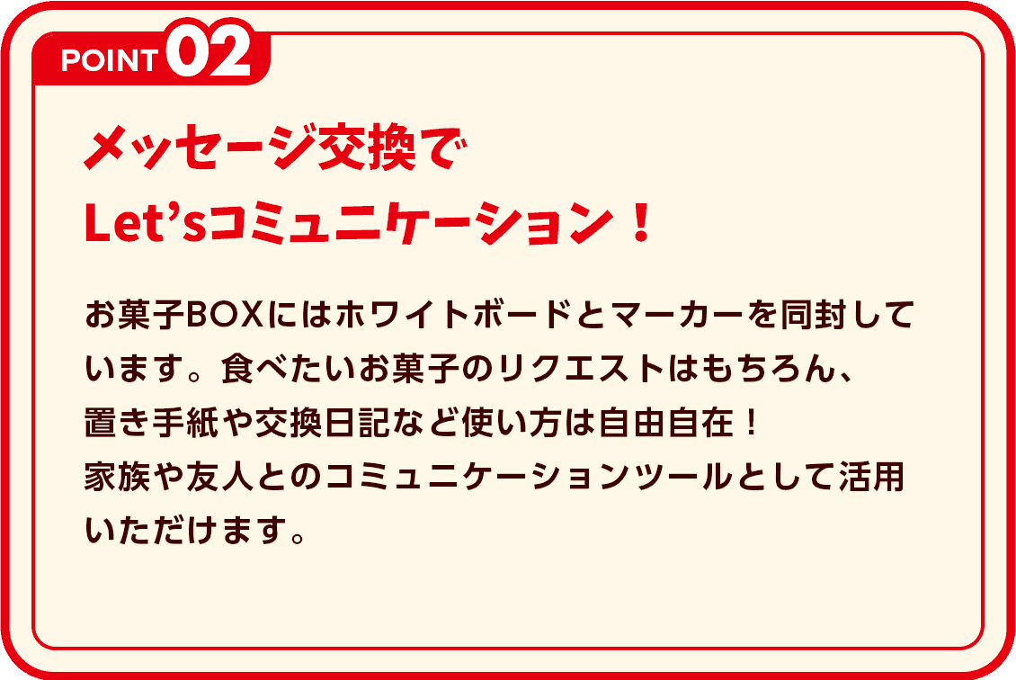 POINT2 メッセージ交換でLet’sコミュニケーション！ お菓子BOXにはホワイトボードとマーカーを同封しています。食べたいお菓子のリクエストはもちろん、置き手紙や交換日記など使い方は自由自在！家族や友人とのコミュニケーションツールとして活用いただけます。