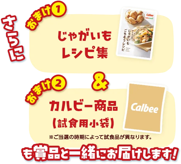 さらに おまけ(1)じゃがいもレシピ集＆おまけ(2)カルビー商品（試食用小袋）※ご当選の時期によって試食品が異なります。 も賞品と一緒にお届けします！