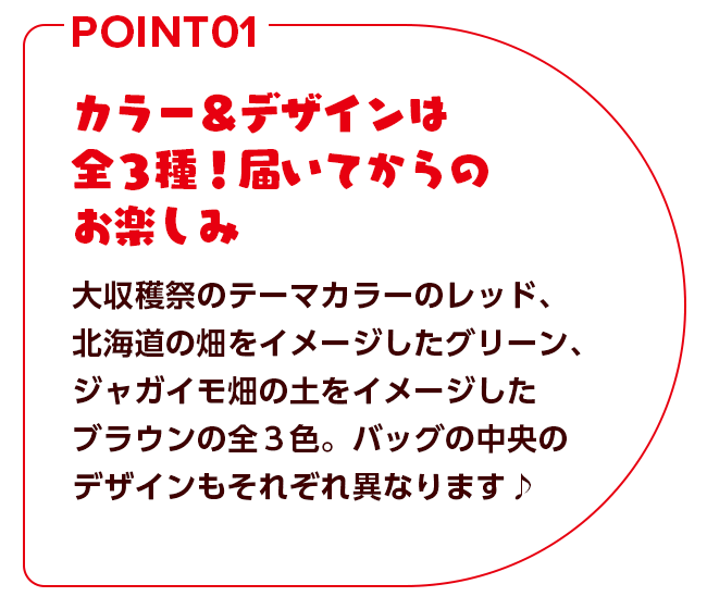 カラー＆デザインは全3種！届いてからのお楽しみ 大収穫祭のテーマカラーのレッド、北海道の畑をイメージしたグリーン、ジャガイモ畑の土をイメージしたブラウンの全3種。バッグの中央のデザインもそれぞれ異なります♫