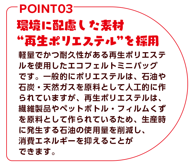 環境に配慮した素材”再生ポリエステル”を採用 軽量でかつ耐久性がある再生ポリエステルを使用したエコフェルトミニバッグです。一般的にポリエステルは、石油や石炭・天然ガスを原料として人工的に作られていますが、再生ポリエステルは、繊維製品やペットボトル。フォルムくずを原料として作られているため、生産時に発生する石油の使用量を削減し、消費エネルギーを抑えることができます。
