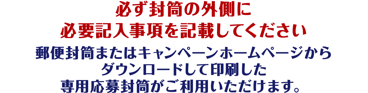 必ず封筒の外側に必要記入事項を記載してください郵便封筒またはキャンペーンホームページからダウンロードして印刷した専用応募封筒がご利用いただけます。