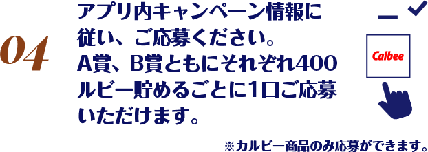 アプリ内キャンペーン情報に従い、ご応募ください。A賞、B賞ともにそれぞれ400ルビー貯めるごとに1口ご応募いただけます。※カルビー商品のみ応募ができます。