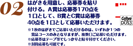 はがきを用意し、応募券を貼り付ける。応募券30点分で1口としてご応募いただけます。※1枚のはがきで複数口ご応募いただけます。※応募券はテープ等でしっかりと貼り付けてください。