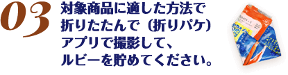 対象商品に適した方法で折りたたんで（折りパケ）アプリで撮影して、ルビーを貯めてください。