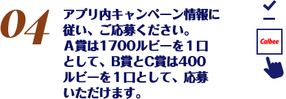 アプリ内キャンペーン情報に従い、ご応募ください。Ａ賞は1700ルビーを１口として、B賞とC賞は400ルビーを１口として、応募いただけます。