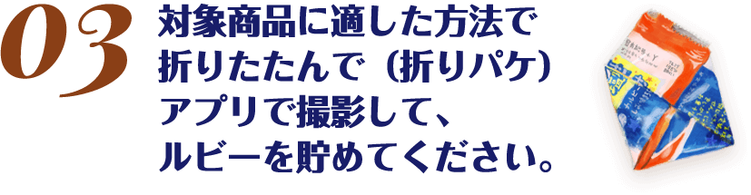 対象商品に適した方法で折りたたんで（折りパケ）アプリで撮影して、ルビーを貯めてください。