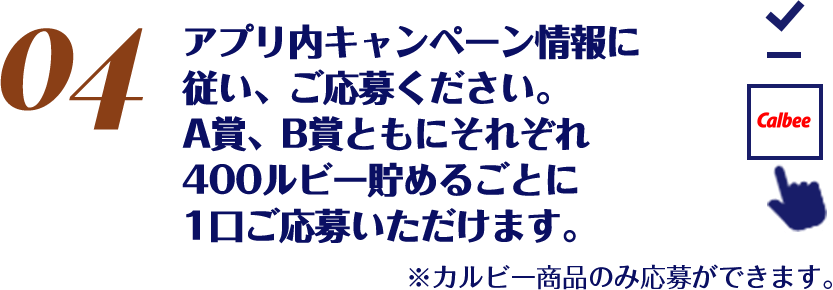 アプリ内キャンペーン情報に従い、ご応募ください。A賞、B賞ともにそれぞれ400ルビー貯めるごとに1口ご応募いただけます。※カルビー商品のみ応募ができます。