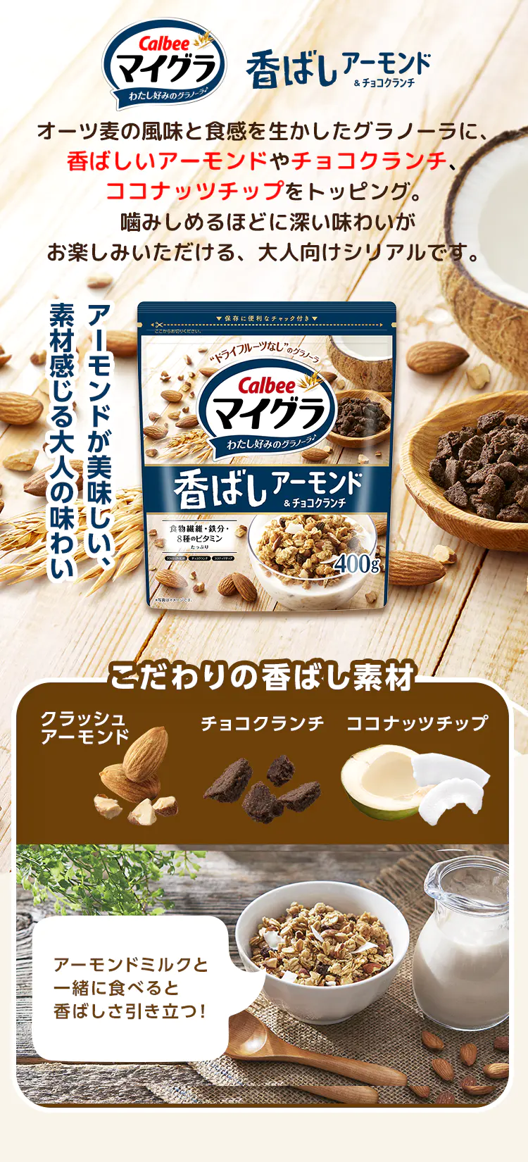 Calbee マイグラ わたし好みのグラノーラ♪香ばしアーモンド&チョコクランチ オーツ麦の風味と食感を生かしたグラノーラに、香ばしいアーモンドやチョコクランチ、ココナッツチップをトッピング。噛みしめるほどに深い味わいがお楽しみいただける、大人向けシリアルです。アーモンドが美味しい、素材感じる大人の味わい こだわりの香ばし素材 クラッシュアーモンド チョコクランチ ココナッツチップ アーモンドミルクと一緒に食べると香ばしさ引き立つ！