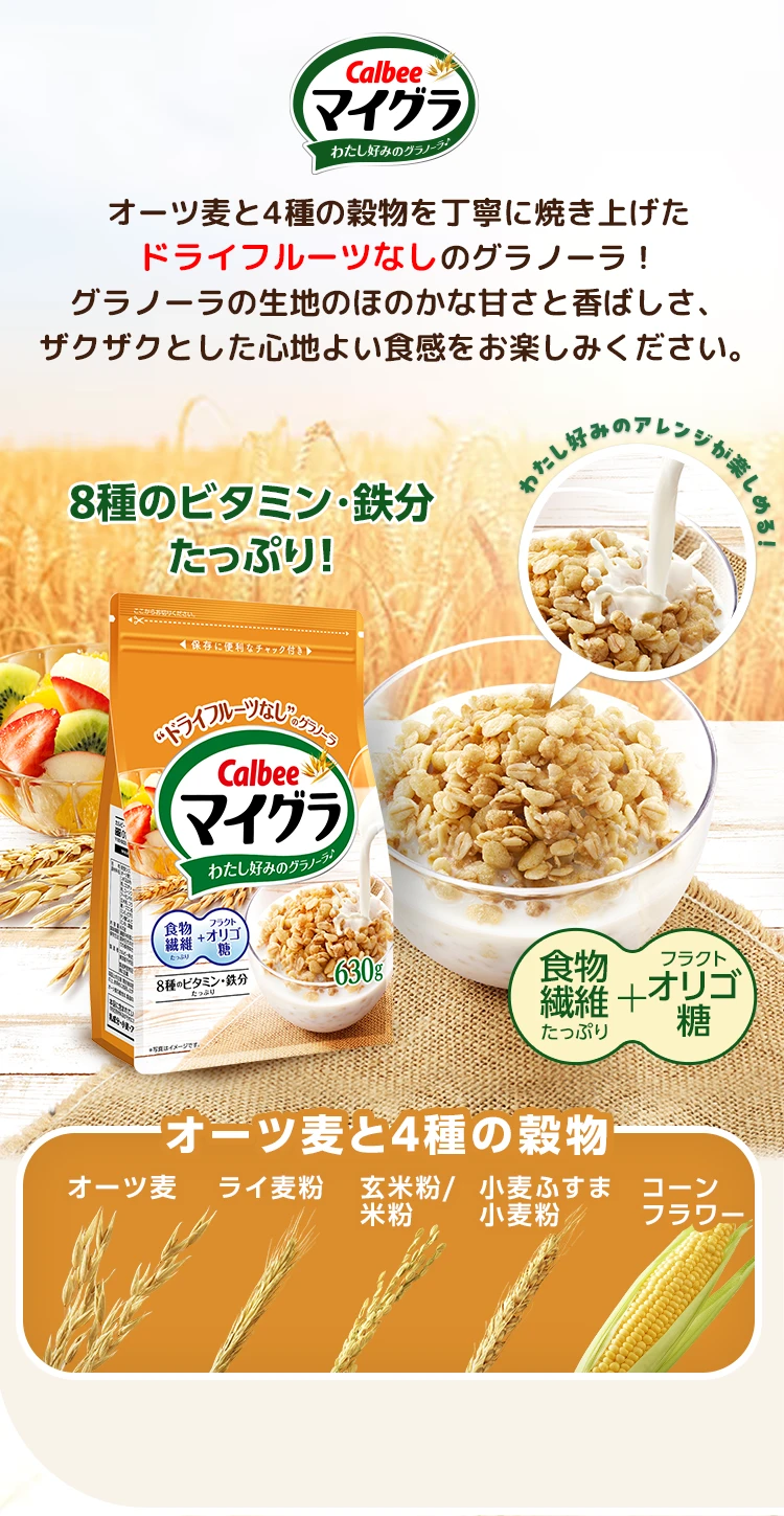 Calbee マイグラ わたし好みのグラノーラ♪オーツ麦と4種の穀物を丁寧に焼き上げたドライフルーツなしのグラノーラ!グラノーラの生地のほのかな甘さと香ばしさ、ザクザクとした心地よい食感をお楽しみください。わたし好みのアレンジが楽しめる!8種のビタミン・鉄分たっぷり!食物繊維フラクトオリゴ糖オーツ麦と4種の穀物オーツ麦ライ麦粉玄米粉/米粉小麦ふすま小麦粉コーンフラワー