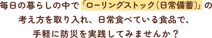 毎日の暮らしの中で 「ローリングストック（日常備蓄）」 の考え方を取り入れ、日常食べている食品で、手軽に防災を実践してみませんか？