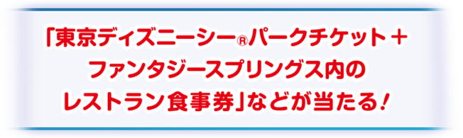 「東京ディズニーシー®︎パークチケット+ファンタジースプリングス内のレストラン食事券」などが当たる！