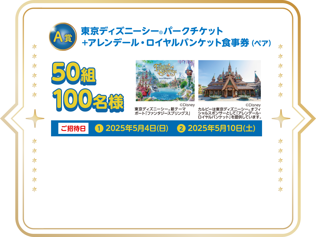 A賞 東京ディズニーシー®︎パークチケット+アレンデール・ロイヤルバンケット食事券(ペア)/50組100名様/ご招待日❶2025年5月4日(日)、❷2025年5月10日(土)