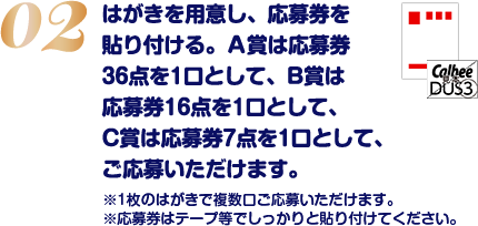 はがきを用意し、応募券を貼り付ける。A賞は応募券36点を1口として、B賞は応募券16点を1口として、C賞は応募券7点を1口として、ご応募いただけます。※1枚のはがきで複数口ご応募いただけます。※応募券はテープ等でしっかりと貼り付けてください。