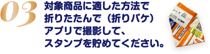 対象商品に適した方法で折りたたんで（折りパケ）アプリで撮影して、スタンプを貯めてください。