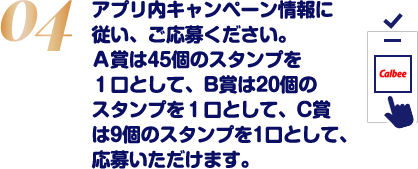 アプリ内キャンペーン情報に従い、ご応募ください。A賞は45個のスタンプを1口として、B賞は20個のスタンプを1口として、C賞は9個のスタンプを1口として、応募いただけます。