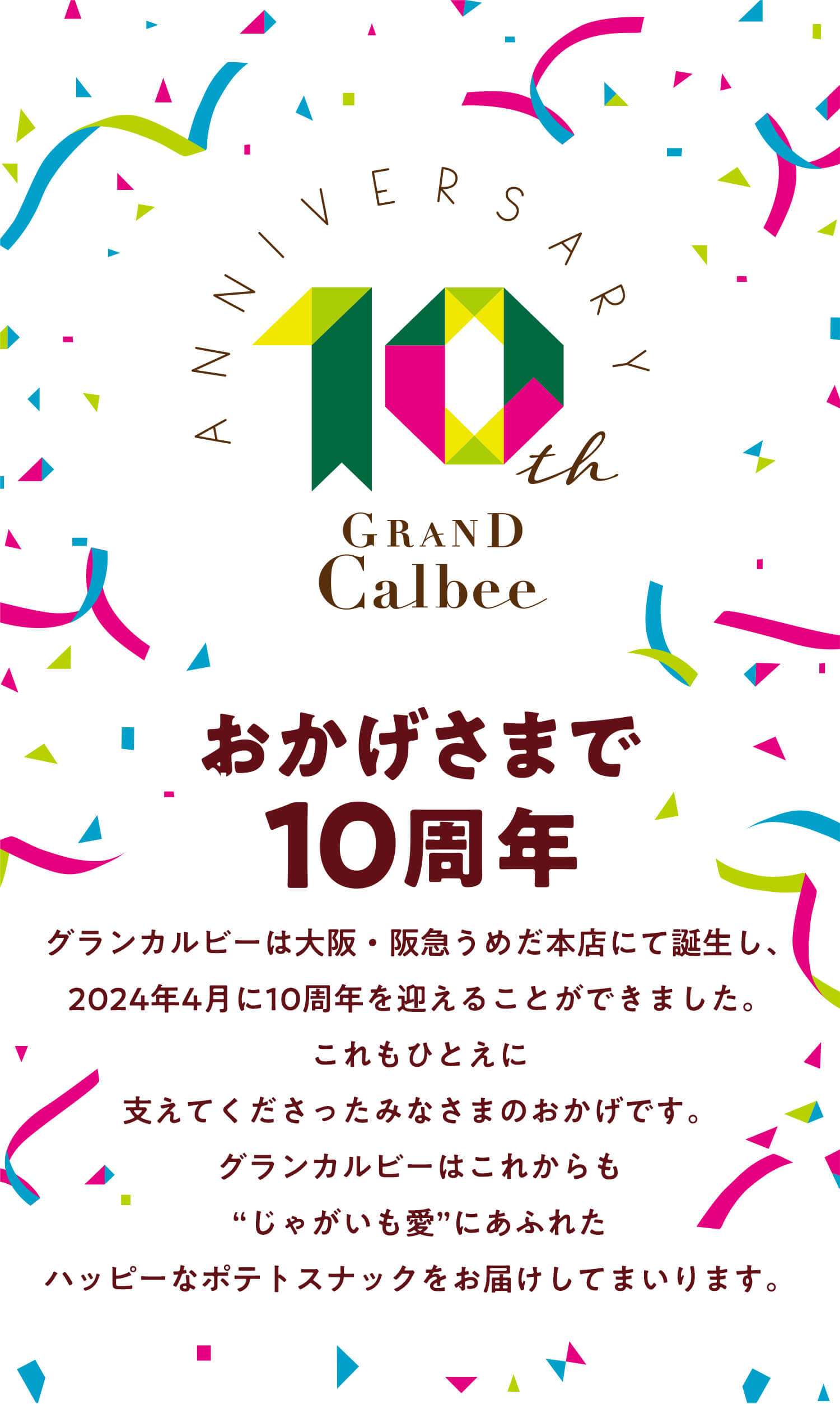 おかげさまで10周年 | グランカルビーは大阪・阪急うめだ本店にて誕生し、2024年4月に10周年を迎えることができました。これもひとえに支えてくださったみなさまのおかげです。グランカルビーはこれからも“じゃがいも愛”にあふれたハッピーなポテトスナックをお届けしてまいります。