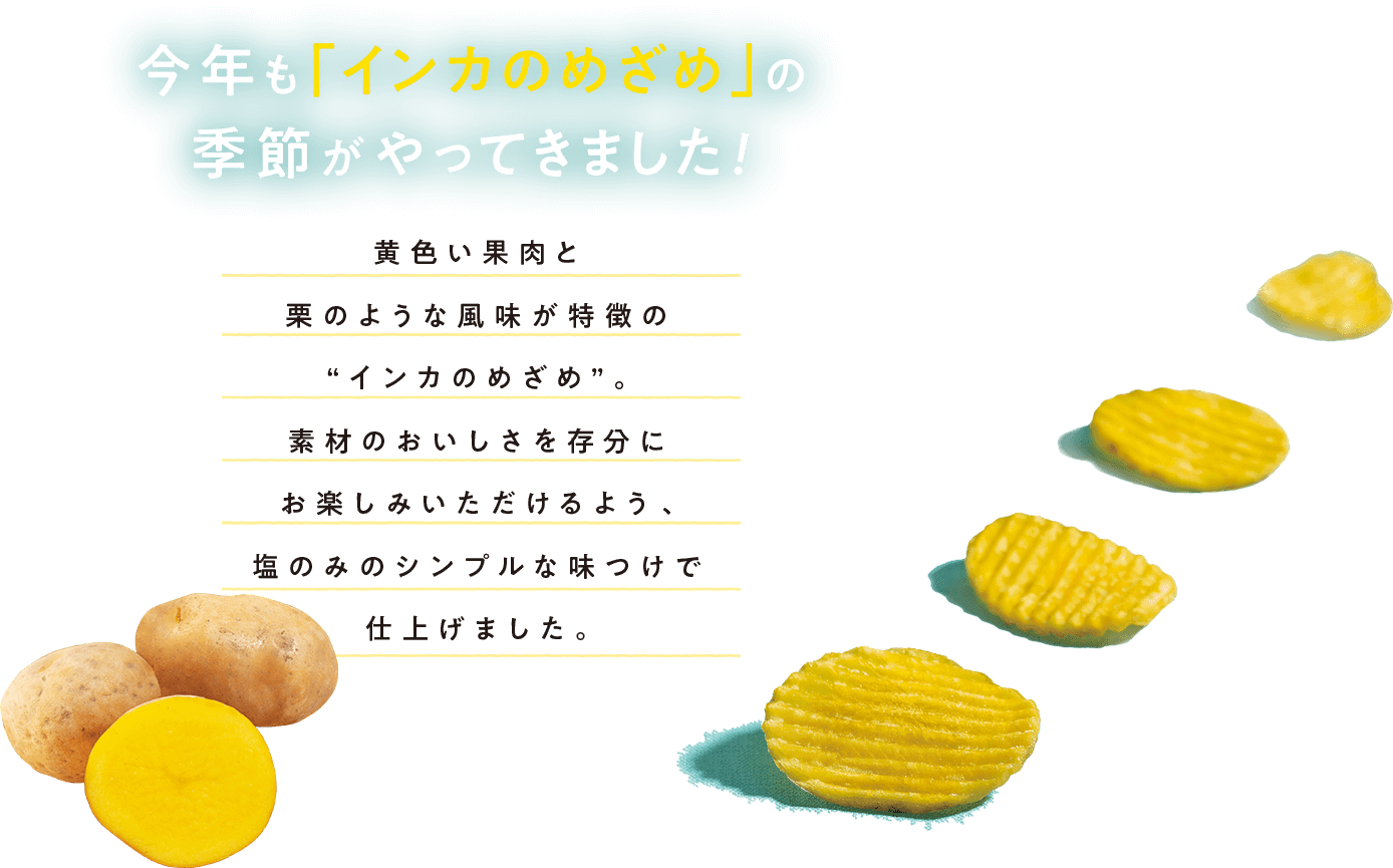 今年も「インカのめざめ」の季節がやってきました！ 黄色い果肉と栗のような風味が特徴の”インカのめざめ”。素材のおいしさを存分にお楽しみいただけるよう、塩のみのシンプルな味つけで仕上げました。
