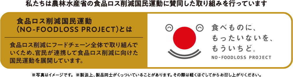 私たちは農林水産省の食品ロス削減国民運動に賛同した取り組みを行なっています 食品ロス削減国民運動（NO-FOODLOSS PROJECTとは） 食品ロス削減にフードチェーン全体で取り組んでいくため、官民が連携して食品ロス削減に向けた国民運動を展開しています。 食べものに、もったいないを、もういちど。NO-FOODLOSS PROJECT ※写真はイメージです。※製法上、製品同士がくっついていることがあります。その際は軽くほぐしてからお召し上がりください。