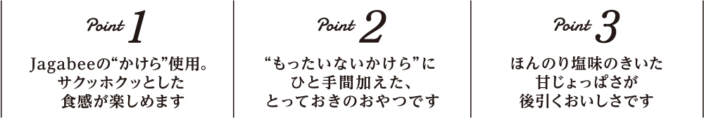 Point1 Jagabeeの”かけら”使用。サクッホクッとした食感が楽しめます｜Point2 ”もったいないかけら”にひと手間加えた、とっておきのおやつです｜Point3 ほんのり塩味のきいた甘じょっぱさが後を引くおいしさです