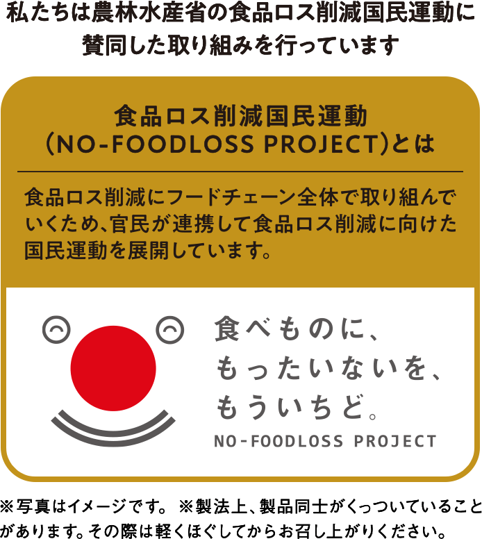 私たちは農林水産省の食品ロス削減国民運動に賛同した取り組みを行なっています 食品ロス削減国民運動（NO-FOODLOSS PROJECTとは） 食品ロス削減にフードチェーン全体で取り組んでいくため、官民が連携して食品ロス削減に向けた国民運動を展開しています。 食べものに、もったいないを、もういちど。NO-FOODLOSS PROJECT ※写真はイメージです。※製法上、製品同士がくっついていることがあります。その際は軽くほぐしてからお召し上がりください。