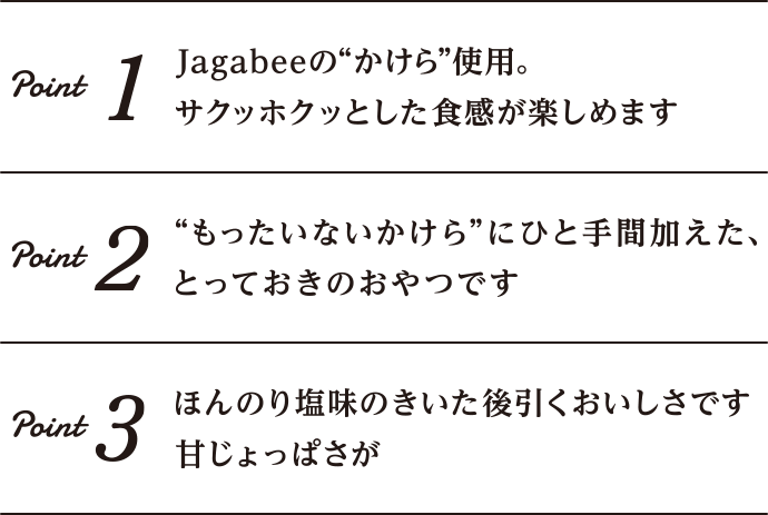 Point1 Jagabeeの”かけら”使用。サクッホクッとした食感が楽しめます｜Point2 ”もったいないかけら”にひと手間加えた、とっておきのおやつです｜Point3 ほんのり塩味のきいた甘じょっぱさが後を引くおいしさです