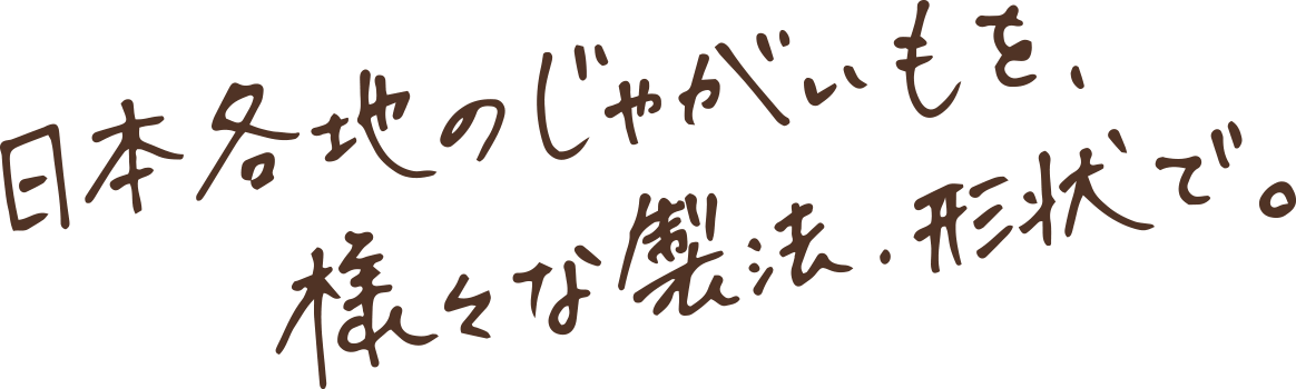 日本各地のじゃがいもを、様々な製法・形状で。