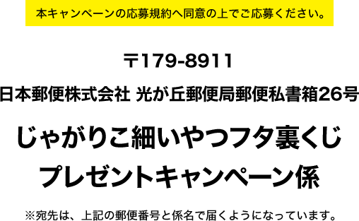 本キャンペーンの応募規約へ同意の上でご応募ください。　〒179-8911 日本郵便株式会社 光が丘郵便局郵便私書箱26号 じゃがりこ細いやつフタ裏くじ プレゼントキャンペーン係 ※宛先は、上記の郵便番号と係名で届くようになっています。