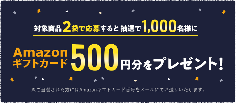 対象商品2袋で応募すると抽選で1,000名様にAmazonギフトカード500円分をプレゼント！　※ご当選された方にはAmazonギフトカード番号をメールにてお送りいたします。