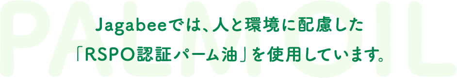 Jagabeeでは、人と環境に配慮した「RSPO認証パーム油」を使用しています。