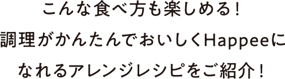 こんな食べ方も楽しめる！調理がかんたんでおいしくHappeeになれるアレンジレシピをご紹介！