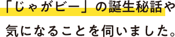 「じゃがビー」の誕生秘話や気になることを伺いました。