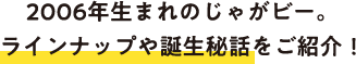 2026年生まれのじゃがビー。ラインナップや誕生秘話をご紹介！