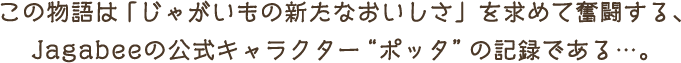 この物語は 「じゃがいもの新たなおいしさ」を求めて奮闘する、Jagabeeの公式キャラクターポッタの記録である…。