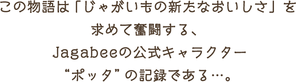 この物語は 「じゃがいもの新たなおいしさ」を求めて奮闘する、Jagabeeの公式キャラクターポッタの記録である…。