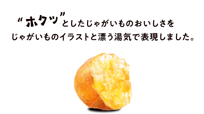 ”ホクっ”としたじゃがいものおいしさを
じゃがいものイラストと漂う湯気で表現しました。