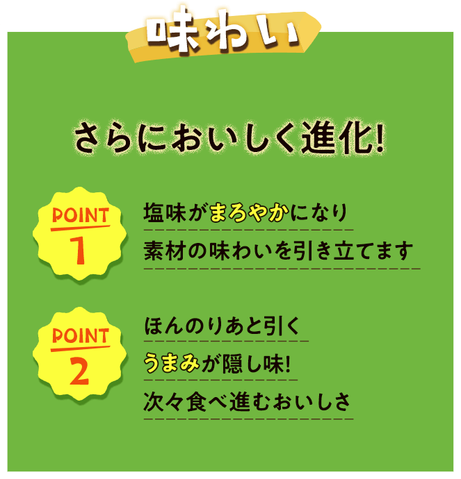 味わい
さらにおいしく進化！ポイント1塩味がまろやかになり
素材の味わいを引き立てます　ポイント2ほんのりあと引く
うまみが隠し味！