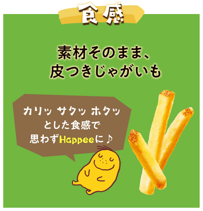 食感　素材そのまま、
皮つきじゃがいも
カリッ サクッ ホクッとした食感で
思わずHappeeに♪
