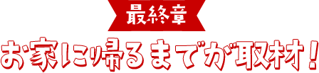 最終章 お家に帰るまでが取材！