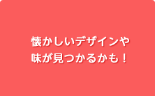 懐かしいデザインや
味が見つかるかも！